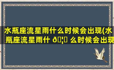 水瓶座流星雨什么时候会出现(水瓶座流星雨什 🦟 么时候会出现什么地区可见)